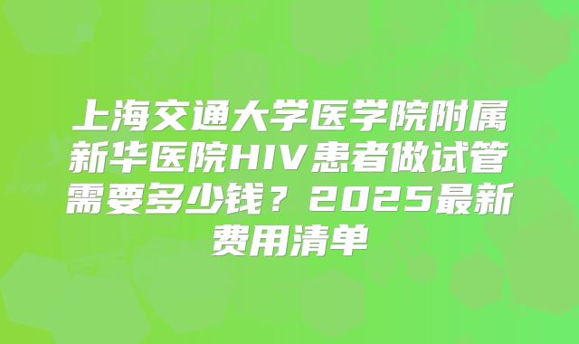 上海交通大学医学院附属新华医院HIV患者做试管需要多少钱?2025最新费用清单