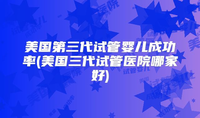 美国第三代试管婴儿成功率(美国三代试管医院哪家好)