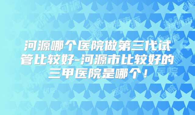 河源哪个医院做第三代试管比较好-河源市比较好的三甲医院是哪个！