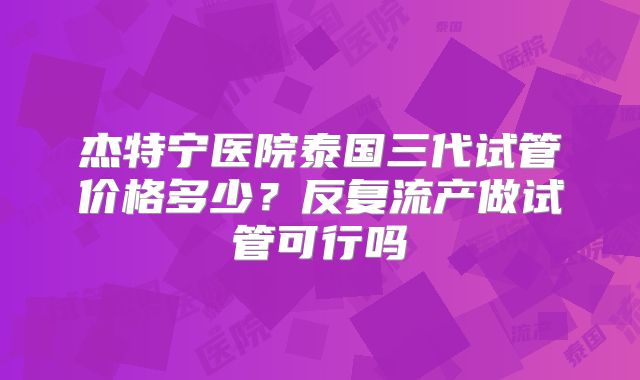 杰特宁医院泰国三代试管价格多少?反复流产做试管可行吗