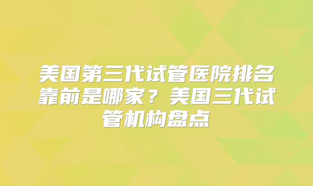 美国第三代试管医院排名靠前是哪家？美国三代试管机构盘点