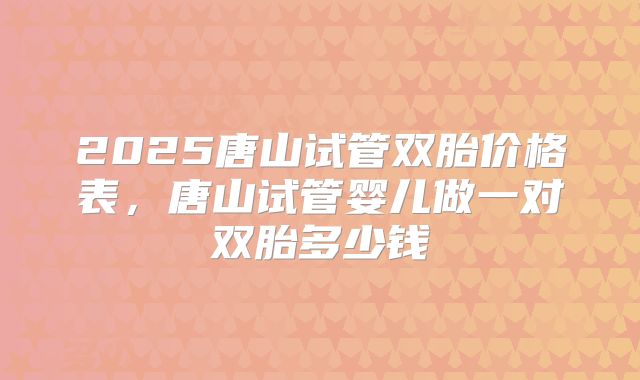 2025唐山试管双胎价格表，唐山试管婴儿做一对双胎多少钱
