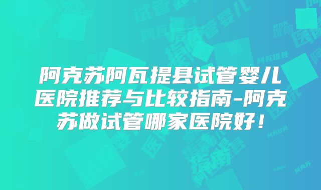 阿克苏阿瓦提县试管婴儿医院推荐与比较指南-阿克苏做试管哪家医院好!