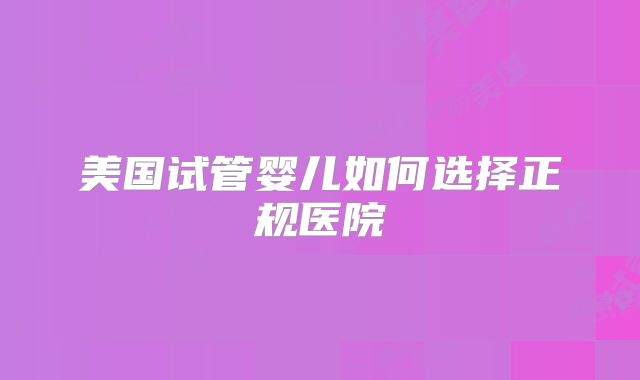 美国试管婴儿如何选择正规医院