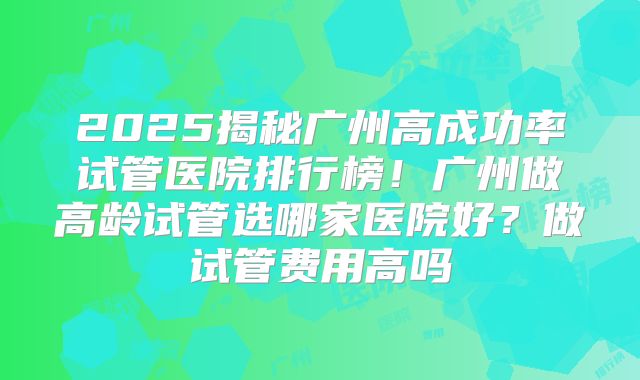 2025揭秘广州高成功率试管医院排行榜！广州做高龄试管选哪家医院好？做试管费用高吗