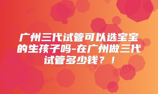 广州三代试管可以选宝宝的生孩子吗-在广州做三代试管多少钱?!