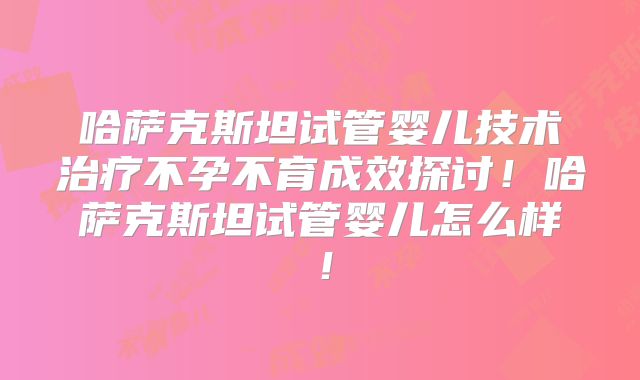 哈萨克斯坦试管婴儿技术治疗不孕不育成效探讨!哈萨克斯坦试管婴儿怎么样!