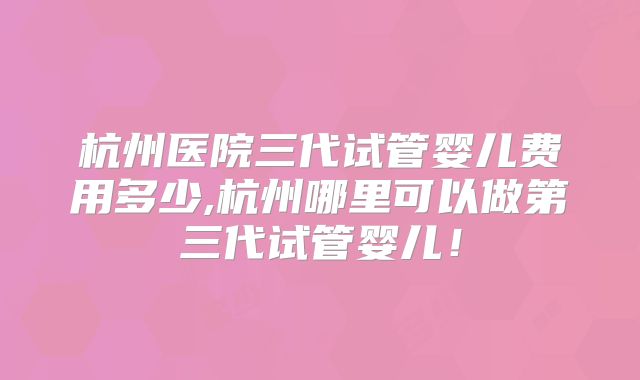 杭州医院三代试管婴儿费用多少,杭州哪里可以做第三代试管婴儿!