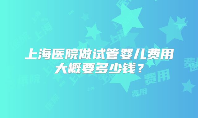 上海医院做试管婴儿费用大概要多少钱？