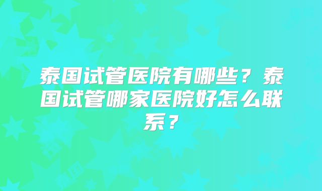 泰国试管医院有哪些？泰国试管哪家医院好怎么联系？