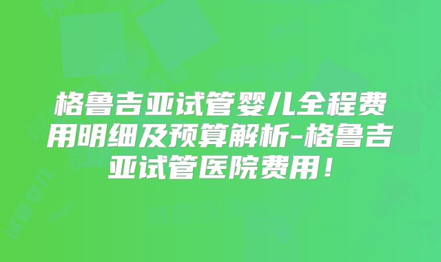 格鲁吉亚试管婴儿全程费用明细及预算解析-格鲁吉亚试管医院费用!