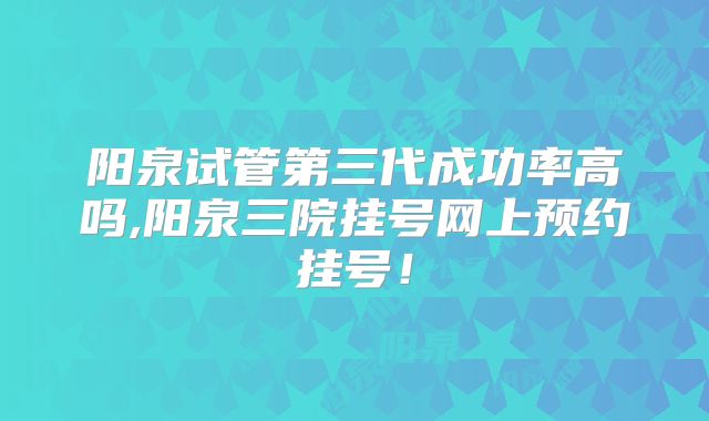 阳泉试管第三代成功率高吗,阳泉三院挂号网上预约挂号！