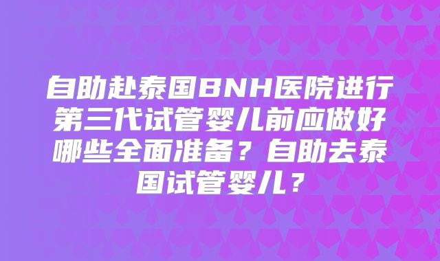 自助赴泰国BNH医院进行第三代试管婴儿前应做好哪些全面准备？自助去泰国试管婴儿？