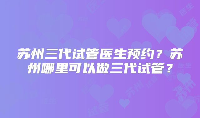 苏州三代试管医生预约?苏州哪里可以做三代试管?