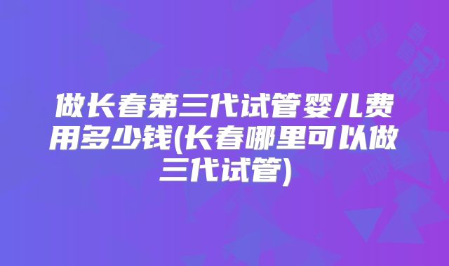 做长春第三代试管婴儿费用多少钱(长春哪里可以做三代试管)
