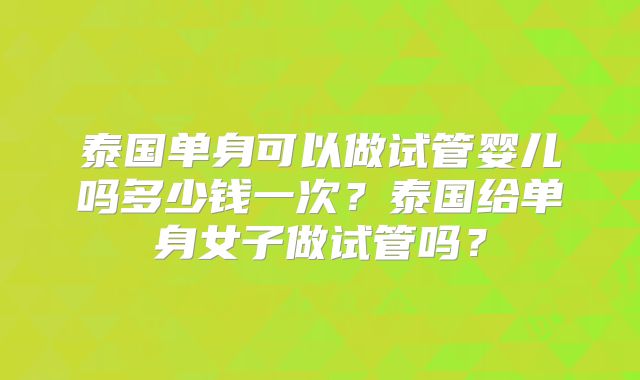 泰国单身可以做试管婴儿吗多少钱一次?泰国给单身女子做试管吗?