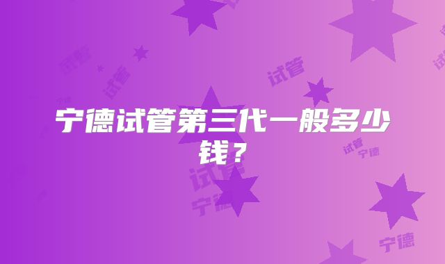 宁德试管第三代一般多少钱？