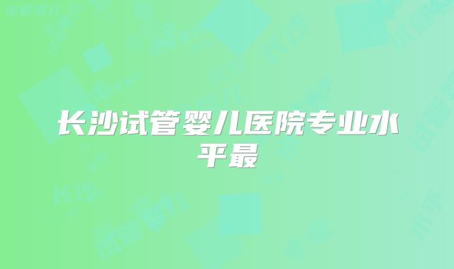 长沙试管婴儿医院专业水平最