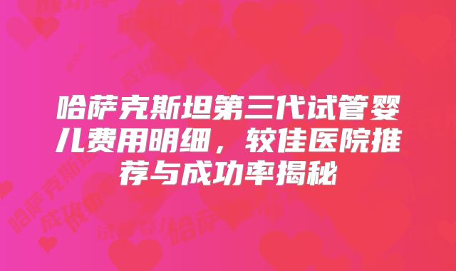 哈萨克斯坦第三代试管婴儿费用明细,较佳医院推荐与成功率揭秘