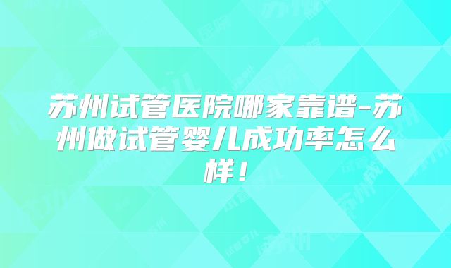 苏州试管医院哪家靠谱-苏州做试管婴儿成功率怎么样！