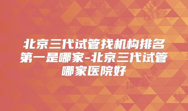 北京三代试管找机构排名第一是哪家-北京三代试管哪家医院好