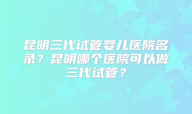 昆明三代试管婴儿医院名录？昆明哪个医院可以做三代试管？