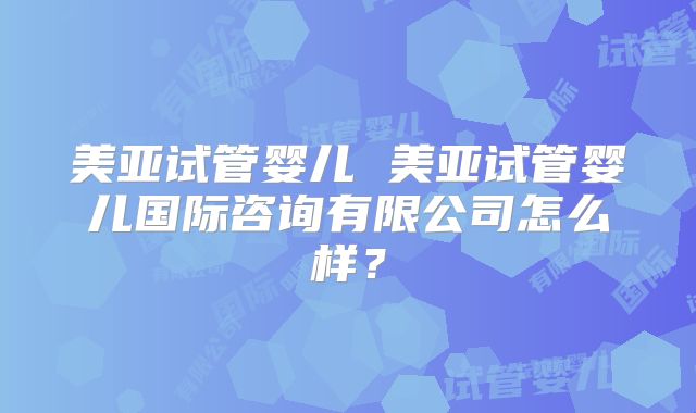 美亚试管婴儿 美亚试管婴儿国际咨询有限公司怎么样?