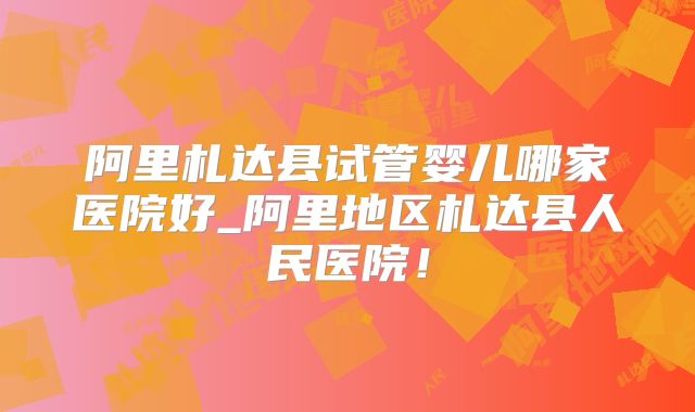 阿里札达县试管婴儿哪家医院好_阿里地区札达县人民医院!