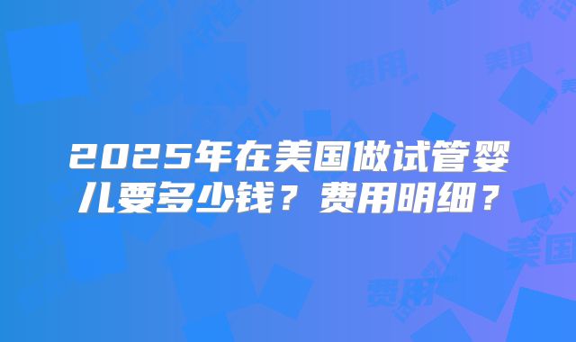2025年在美国做试管婴儿要多少钱?费用明细?