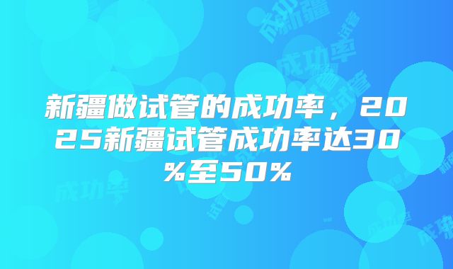 新疆做试管的成功率，2025新疆试管成功率达30%至50%