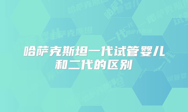 哈萨克斯坦一代试管婴儿和二代的区别