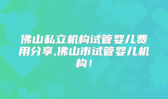 佛山私立机构试管婴儿费用分享,佛山市试管婴儿机构!