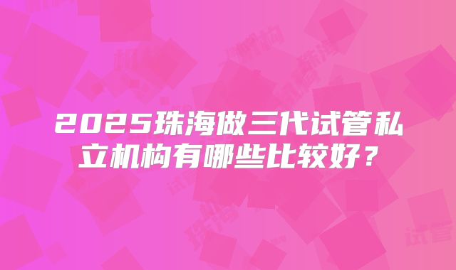 2025珠海做三代试管私立机构有哪些比较好？