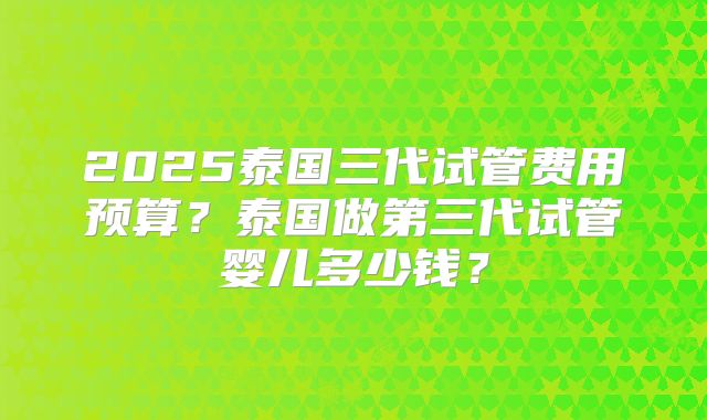 2025泰国三代试管费用预算?泰国做第三代试管婴儿多少钱?
