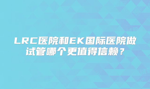 LRC医院和EK国际医院做试管哪个更值得信赖?