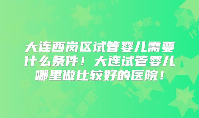 大连西岗区试管婴儿需要什么条件！大连试管婴儿哪里做比较好的医院！