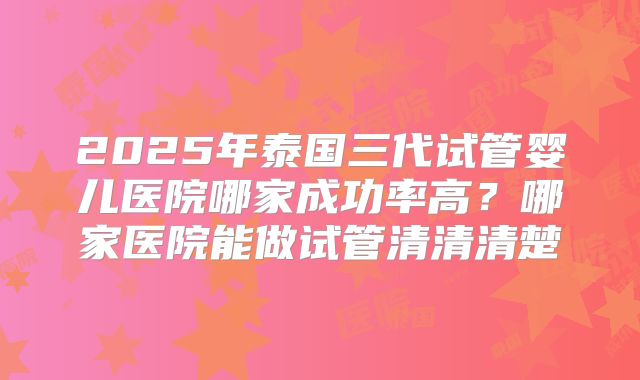 2025年泰国三代试管婴儿医院哪家成功率高?哪家医院能做试管清清清楚