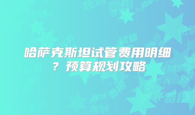 哈萨克斯坦试管费用明细?预算规划攻略