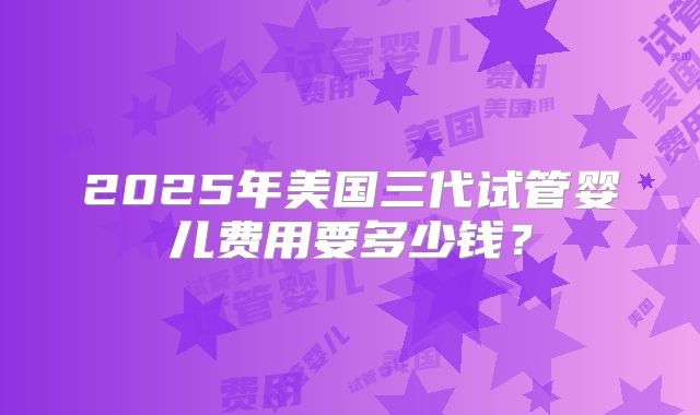 2025年美国三代试管婴儿费用要多少钱?