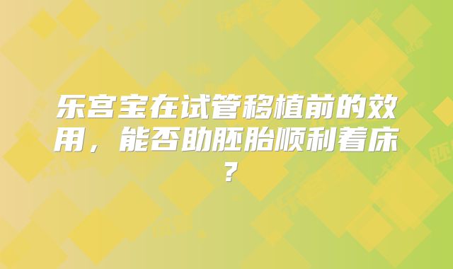 乐宫宝在试管移植前的效用,能否助胚胎顺利着床?