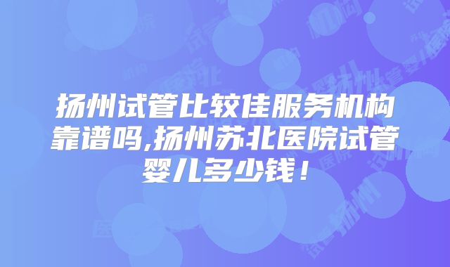 扬州试管比较佳服务机构靠谱吗,扬州苏北医院试管婴儿多少钱!