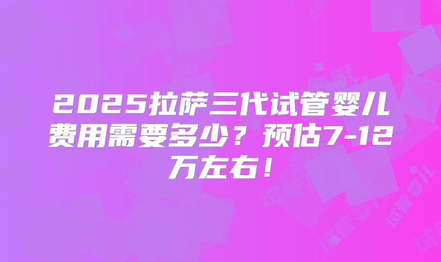2025拉萨三代试管婴儿费用需要多少?预估7-12万左右!