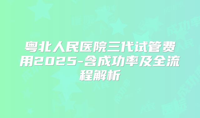 粤北人民医院三代试管费用2025-含成功率及全流程解析