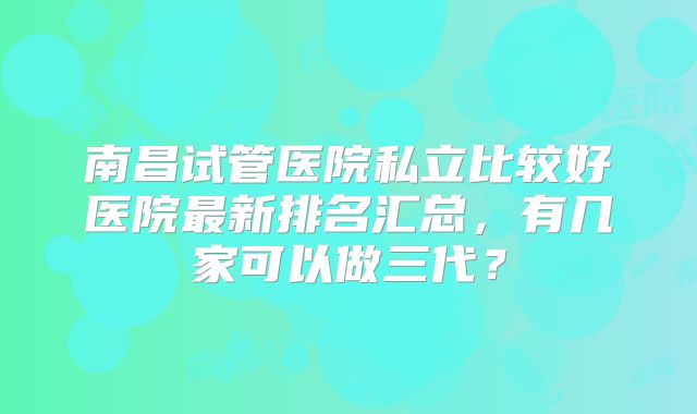 南昌试管医院私立比较好医院最新排名汇总,有几家可以做三代?