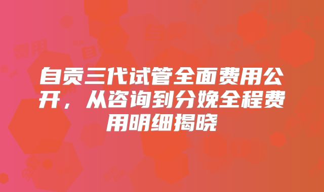 自贡三代试管全面费用公开,从咨询到分娩全程费用明细揭晓