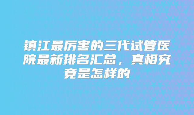 镇江最厉害的三代试管医院最新排名汇总,真相究竟是怎样的