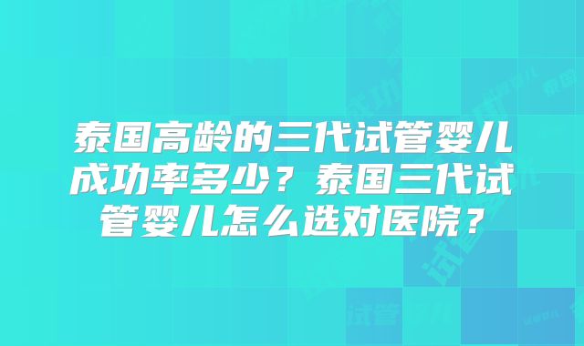 泰国高龄的三代试管婴儿成功率多少?泰国三代试管婴儿怎么选对医院?