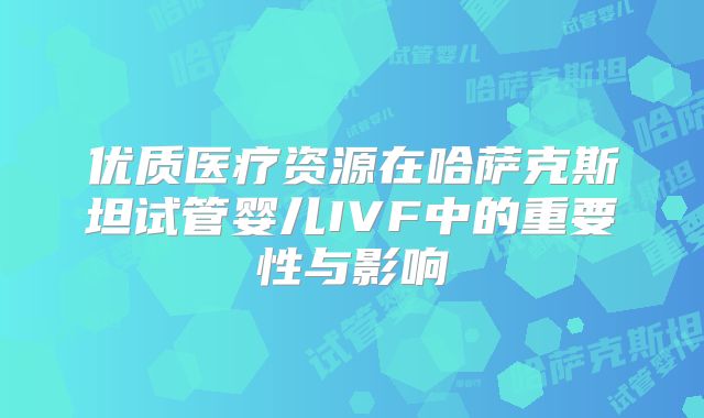 优质医疗资源在哈萨克斯坦试管婴儿IVF中的重要性与影响