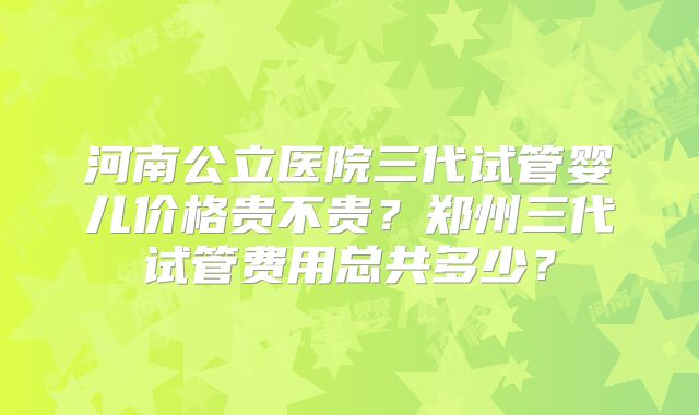 河南公立医院三代试管婴儿价格贵不贵?郑州三代试管费用总共多少?