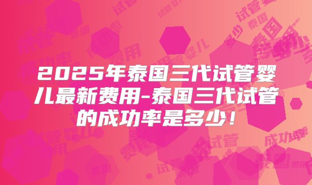 2025年泰国三代试管婴儿最新费用-泰国三代试管的成功率是多少!